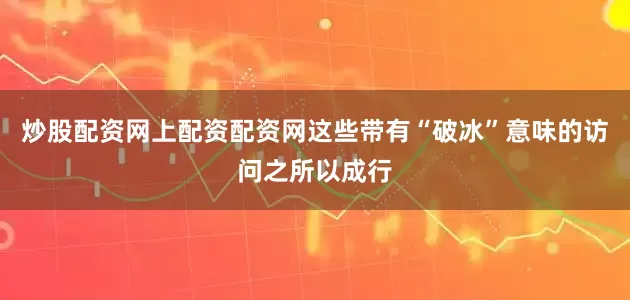 炒股配资网上配资配资网这些带有“破冰”意味的访问之所以成行